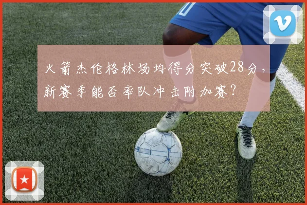 火箭杰伦格林场均得分突破28分,新赛季能否率队冲击附加赛?
