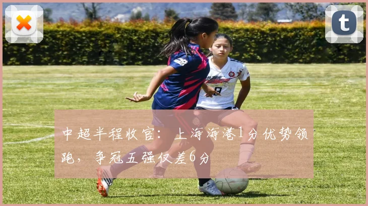 中超半程收官:上海海港1分优势领跑,争冠五强仅差6分
