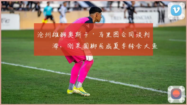 沧州雄狮奥斯卡·马里图合同谈判停滞,刚果国脚或成夏季转会大鱼?