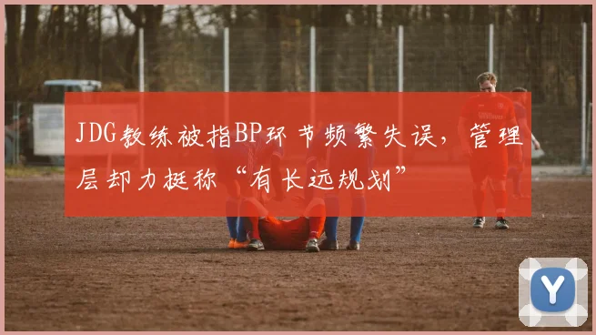 JDG教练被指BP环节频繁失误,管理层却力挺称“有长远规划”