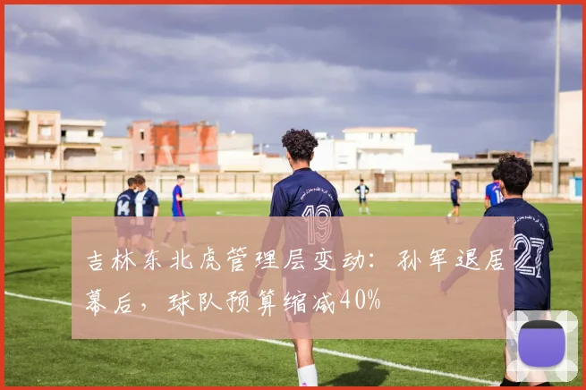 吉林东北虎管理层变动:孙军退居幕后,球队预算缩减40%